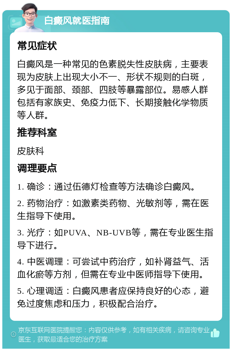 白癜风就医指南 常见症状 白癜风是一种常见的色素脱失性皮肤病，主要表现为皮肤上出现大小不一、形状不规则的白斑，多见于面部、颈部、四肢等暴露部位。易感人群包括有家族史、免疫力低下、长期接触化学物质等人群。 推荐科室 皮肤科 调理要点 1. 确诊：通过伍德灯检查等方法确诊白癜风。 2. 药物治疗：如激素类药物、光敏剂等，需在医生指导下使用。 3. 光疗：如PUVA、NB-UVB等，需在专业医生指导下进行。 4. 中医调理：可尝试中药治疗，如补肾益气、活血化瘀等方剂，但需在专业中医师指导下使用。 5. 心理调适：白癜风患者应保持良好的心态，避免过度焦虑和压力，积极配合治疗。