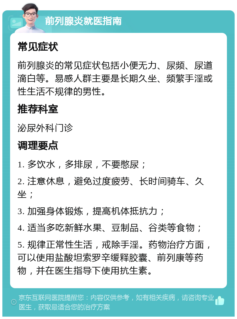 前列腺炎就医指南 常见症状 前列腺炎的常见症状包括小便无力、尿频、尿道滴白等。易感人群主要是长期久坐、频繁手淫或性生活不规律的男性。 推荐科室 泌尿外科门诊 调理要点 1. 多饮水，多排尿，不要憋尿； 2. 注意休息，避免过度疲劳、长时间骑车、久坐； 3. 加强身体锻炼，提高机体抵抗力； 4. 适当多吃新鲜水果、豆制品、谷类等食物； 5. 规律正常性生活，戒除手淫。药物治疗方面，可以使用盐酸坦索罗辛缓释胶囊、前列康等药物，并在医生指导下使用抗生素。