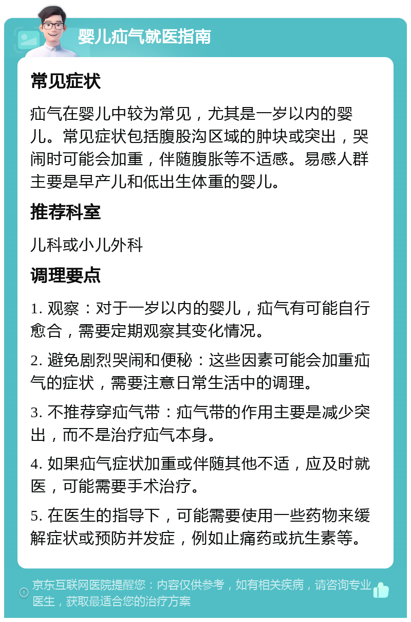 婴儿疝气就医指南 常见症状 疝气在婴儿中较为常见，尤其是一岁以内的婴儿。常见症状包括腹股沟区域的肿块或突出，哭闹时可能会加重，伴随腹胀等不适感。易感人群主要是早产儿和低出生体重的婴儿。 推荐科室 儿科或小儿外科 调理要点 1. 观察：对于一岁以内的婴儿，疝气有可能自行愈合，需要定期观察其变化情况。 2. 避免剧烈哭闹和便秘：这些因素可能会加重疝气的症状，需要注意日常生活中的调理。 3. 不推荐穿疝气带：疝气带的作用主要是减少突出，而不是治疗疝气本身。 4. 如果疝气症状加重或伴随其他不适，应及时就医，可能需要手术治疗。 5. 在医生的指导下，可能需要使用一些药物来缓解症状或预防并发症，例如止痛药或抗生素等。