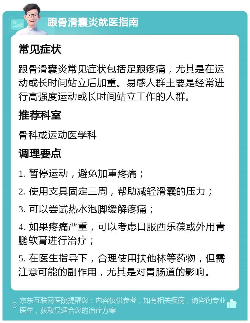 跟骨滑囊炎就医指南 常见症状 跟骨滑囊炎常见症状包括足跟疼痛，尤其是在运动或长时间站立后加重。易感人群主要是经常进行高强度运动或长时间站立工作的人群。 推荐科室 骨科或运动医学科 调理要点 1. 暂停运动，避免加重疼痛； 2. 使用支具固定三周，帮助减轻滑囊的压力； 3. 可以尝试热水泡脚缓解疼痛； 4. 如果疼痛严重，可以考虑口服西乐葆或外用青鹏软膏进行治疗； 5. 在医生指导下，合理使用扶他林等药物，但需注意可能的副作用，尤其是对胃肠道的影响。