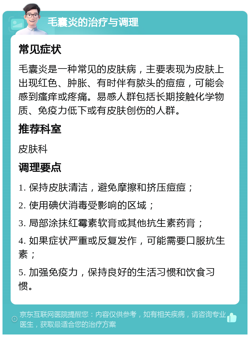 毛囊炎的治疗与调理 常见症状 毛囊炎是一种常见的皮肤病，主要表现为皮肤上出现红色、肿胀、有时伴有脓头的痘痘，可能会感到瘙痒或疼痛。易感人群包括长期接触化学物质、免疫力低下或有皮肤创伤的人群。 推荐科室 皮肤科 调理要点 1. 保持皮肤清洁，避免摩擦和挤压痘痘； 2. 使用碘伏消毒受影响的区域； 3. 局部涂抹红霉素软膏或其他抗生素药膏； 4. 如果症状严重或反复发作，可能需要口服抗生素； 5. 加强免疫力，保持良好的生活习惯和饮食习惯。