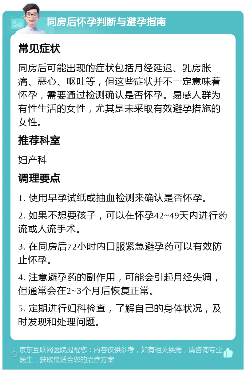 同房后怀孕判断与避孕指南 常见症状 同房后可能出现的症状包括月经延迟、乳房胀痛、恶心、呕吐等，但这些症状并不一定意味着怀孕，需要通过检测确认是否怀孕。易感人群为有性生活的女性，尤其是未采取有效避孕措施的女性。 推荐科室 妇产科 调理要点 1. 使用早孕试纸或抽血检测来确认是否怀孕。 2. 如果不想要孩子，可以在怀孕42~49天内进行药流或人流手术。 3. 在同房后72小时内口服紧急避孕药可以有效防止怀孕。 4. 注意避孕药的副作用，可能会引起月经失调，但通常会在2~3个月后恢复正常。 5. 定期进行妇科检查，了解自己的身体状况，及时发现和处理问题。