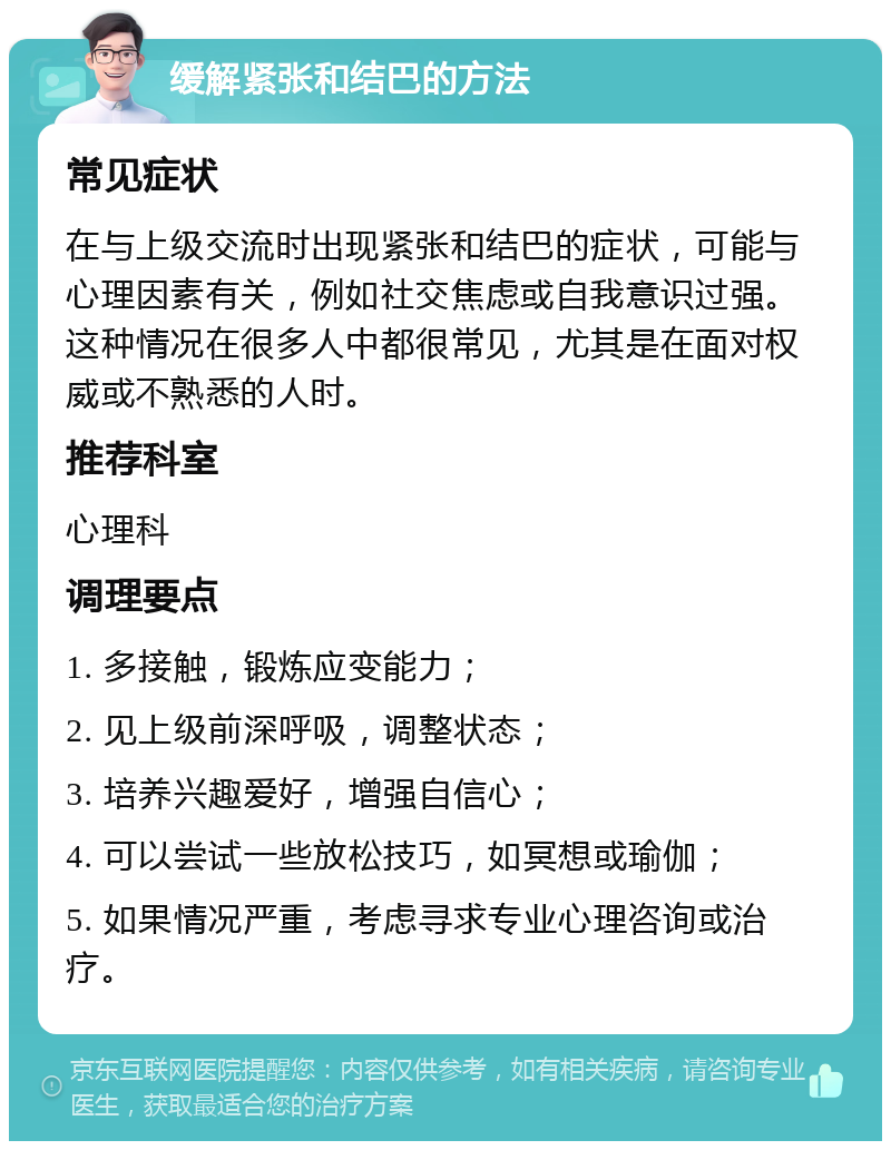 缓解紧张和结巴的方法 常见症状 在与上级交流时出现紧张和结巴的症状，可能与心理因素有关，例如社交焦虑或自我意识过强。这种情况在很多人中都很常见，尤其是在面对权威或不熟悉的人时。 推荐科室 心理科 调理要点 1. 多接触，锻炼应变能力； 2. 见上级前深呼吸，调整状态； 3. 培养兴趣爱好，增强自信心； 4. 可以尝试一些放松技巧，如冥想或瑜伽； 5. 如果情况严重，考虑寻求专业心理咨询或治疗。