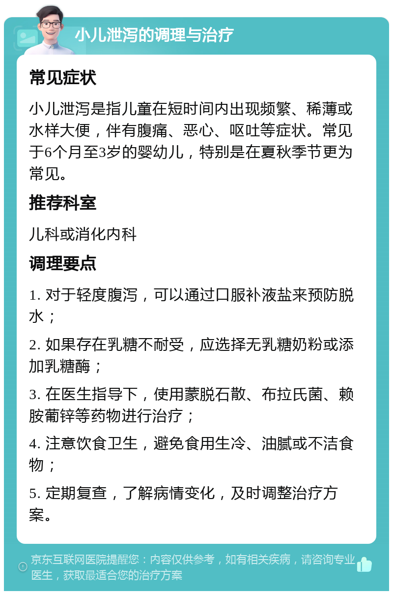 小儿泄泻的调理与治疗 常见症状 小儿泄泻是指儿童在短时间内出现频繁、稀薄或水样大便，伴有腹痛、恶心、呕吐等症状。常见于6个月至3岁的婴幼儿，特别是在夏秋季节更为常见。 推荐科室 儿科或消化内科 调理要点 1. 对于轻度腹泻，可以通过口服补液盐来预防脱水； 2. 如果存在乳糖不耐受，应选择无乳糖奶粉或添加乳糖酶； 3. 在医生指导下，使用蒙脱石散、布拉氏菌、赖胺葡锌等药物进行治疗； 4. 注意饮食卫生，避免食用生冷、油腻或不洁食物； 5. 定期复查，了解病情变化，及时调整治疗方案。