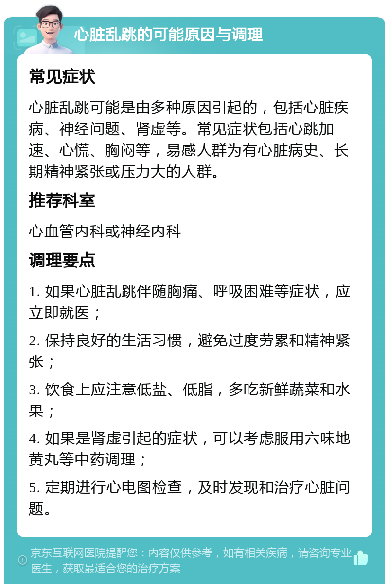 心脏乱跳的可能原因与调理 常见症状 心脏乱跳可能是由多种原因引起的，包括心脏疾病、神经问题、肾虚等。常见症状包括心跳加速、心慌、胸闷等，易感人群为有心脏病史、长期精神紧张或压力大的人群。 推荐科室 心血管内科或神经内科 调理要点 1. 如果心脏乱跳伴随胸痛、呼吸困难等症状，应立即就医； 2. 保持良好的生活习惯，避免过度劳累和精神紧张； 3. 饮食上应注意低盐、低脂，多吃新鲜蔬菜和水果； 4. 如果是肾虚引起的症状，可以考虑服用六味地黄丸等中药调理； 5. 定期进行心电图检查，及时发现和治疗心脏问题。