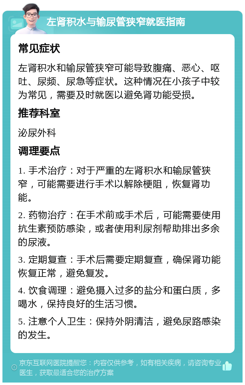 左肾积水与输尿管狭窄就医指南 常见症状 左肾积水和输尿管狭窄可能导致腹痛、恶心、呕吐、尿频、尿急等症状。这种情况在小孩子中较为常见，需要及时就医以避免肾功能受损。 推荐科室 泌尿外科 调理要点 1. 手术治疗：对于严重的左肾积水和输尿管狭窄，可能需要进行手术以解除梗阻，恢复肾功能。 2. 药物治疗：在手术前或手术后，可能需要使用抗生素预防感染，或者使用利尿剂帮助排出多余的尿液。 3. 定期复查：手术后需要定期复查，确保肾功能恢复正常，避免复发。 4. 饮食调理：避免摄入过多的盐分和蛋白质，多喝水，保持良好的生活习惯。 5. 注意个人卫生：保持外阴清洁，避免尿路感染的发生。