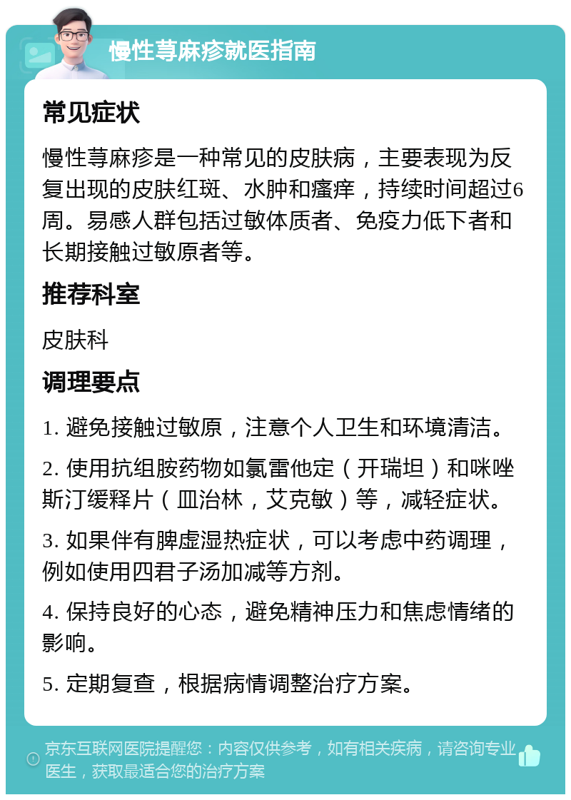 慢性荨麻疹就医指南 常见症状 慢性荨麻疹是一种常见的皮肤病，主要表现为反复出现的皮肤红斑、水肿和瘙痒，持续时间超过6周。易感人群包括过敏体质者、免疫力低下者和长期接触过敏原者等。 推荐科室 皮肤科 调理要点 1. 避免接触过敏原，注意个人卫生和环境清洁。 2. 使用抗组胺药物如氯雷他定（开瑞坦）和咪唑斯汀缓释片（皿治林，艾克敏）等，减轻症状。 3. 如果伴有脾虚湿热症状，可以考虑中药调理，例如使用四君子汤加减等方剂。 4. 保持良好的心态，避免精神压力和焦虑情绪的影响。 5. 定期复查，根据病情调整治疗方案。