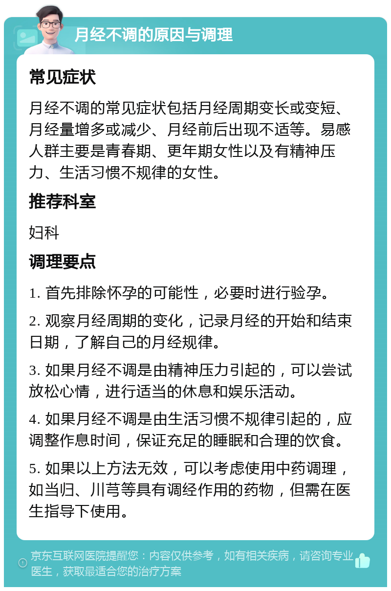 月经不调的原因与调理 常见症状 月经不调的常见症状包括月经周期变长或变短、月经量增多或减少、月经前后出现不适等。易感人群主要是青春期、更年期女性以及有精神压力、生活习惯不规律的女性。 推荐科室 妇科 调理要点 1. 首先排除怀孕的可能性，必要时进行验孕。 2. 观察月经周期的变化，记录月经的开始和结束日期，了解自己的月经规律。 3. 如果月经不调是由精神压力引起的，可以尝试放松心情，进行适当的休息和娱乐活动。 4. 如果月经不调是由生活习惯不规律引起的，应调整作息时间，保证充足的睡眠和合理的饮食。 5. 如果以上方法无效，可以考虑使用中药调理，如当归、川芎等具有调经作用的药物，但需在医生指导下使用。