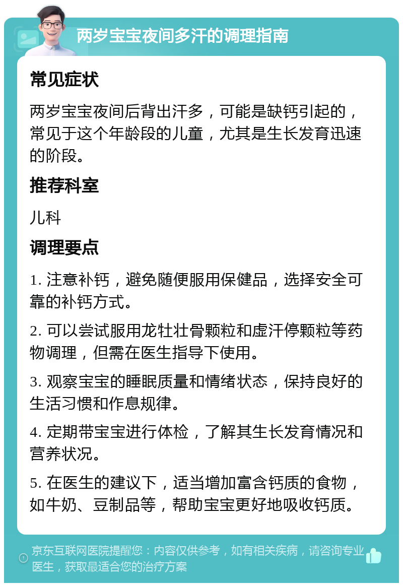 两岁宝宝夜间多汗的调理指南 常见症状 两岁宝宝夜间后背出汗多，可能是缺钙引起的，常见于这个年龄段的儿童，尤其是生长发育迅速的阶段。 推荐科室 儿科 调理要点 1. 注意补钙，避免随便服用保健品，选择安全可靠的补钙方式。 2. 可以尝试服用龙牡壮骨颗粒和虚汗停颗粒等药物调理，但需在医生指导下使用。 3. 观察宝宝的睡眠质量和情绪状态，保持良好的生活习惯和作息规律。 4. 定期带宝宝进行体检，了解其生长发育情况和营养状况。 5. 在医生的建议下，适当增加富含钙质的食物，如牛奶、豆制品等，帮助宝宝更好地吸收钙质。