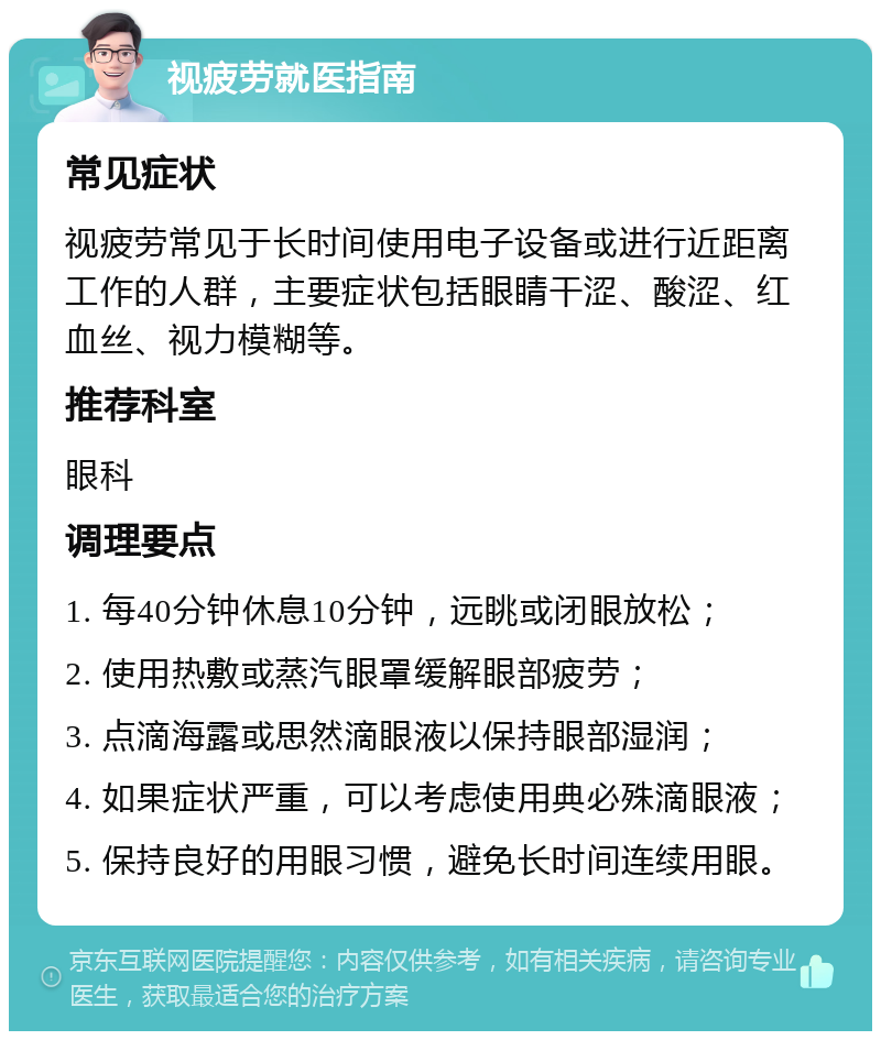 视疲劳就医指南 常见症状 视疲劳常见于长时间使用电子设备或进行近距离工作的人群，主要症状包括眼睛干涩、酸涩、红血丝、视力模糊等。 推荐科室 眼科 调理要点 1. 每40分钟休息10分钟，远眺或闭眼放松； 2. 使用热敷或蒸汽眼罩缓解眼部疲劳； 3. 点滴海露或思然滴眼液以保持眼部湿润； 4. 如果症状严重，可以考虑使用典必殊滴眼液； 5. 保持良好的用眼习惯，避免长时间连续用眼。