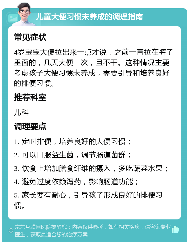 儿童大便习惯未养成的调理指南 常见症状 4岁宝宝大便拉出来一点才说，之前一直拉在裤子里面的，几天大便一次，且不干。这种情况主要考虑孩子大便习惯未养成，需要引导和培养良好的排便习惯。 推荐科室 儿科 调理要点 1. 定时排便，培养良好的大便习惯； 2. 可以口服益生菌，调节肠道菌群； 3. 饮食上增加膳食纤维的摄入，多吃蔬菜水果； 4. 避免过度依赖泻药，影响肠道功能； 5. 家长要有耐心，引导孩子形成良好的排便习惯。