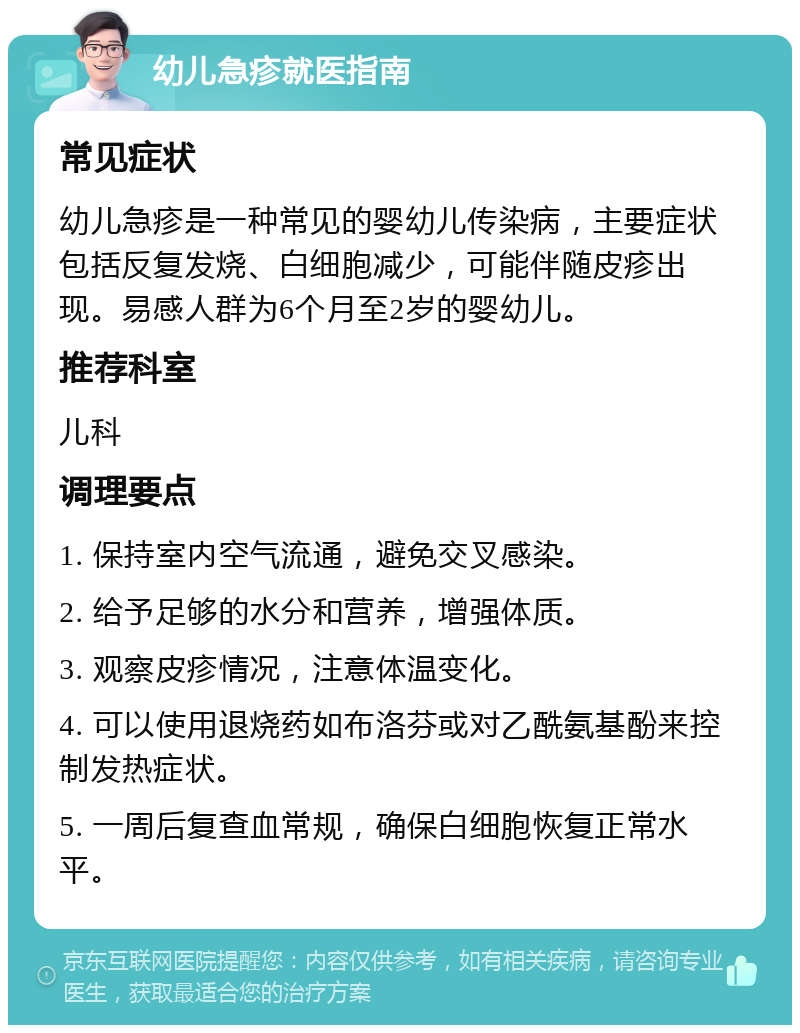 幼儿急疹就医指南 常见症状 幼儿急疹是一种常见的婴幼儿传染病，主要症状包括反复发烧、白细胞减少，可能伴随皮疹出现。易感人群为6个月至2岁的婴幼儿。 推荐科室 儿科 调理要点 1. 保持室内空气流通，避免交叉感染。 2. 给予足够的水分和营养，增强体质。 3. 观察皮疹情况，注意体温变化。 4. 可以使用退烧药如布洛芬或对乙酰氨基酚来控制发热症状。 5. 一周后复查血常规，确保白细胞恢复正常水平。