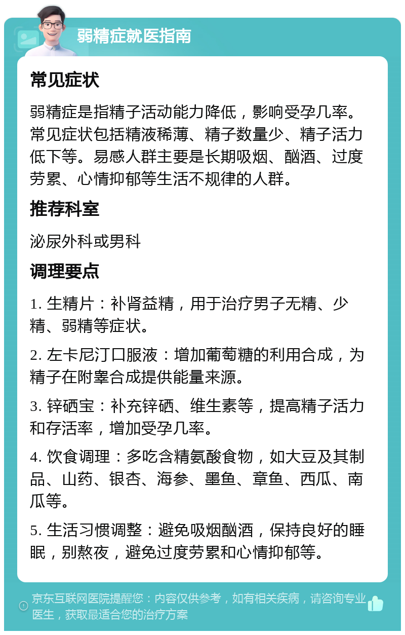 弱精症就医指南 常见症状 弱精症是指精子活动能力降低，影响受孕几率。常见症状包括精液稀薄、精子数量少、精子活力低下等。易感人群主要是长期吸烟、酗酒、过度劳累、心情抑郁等生活不规律的人群。 推荐科室 泌尿外科或男科 调理要点 1. 生精片：补肾益精，用于治疗男子无精、少精、弱精等症状。 2. 左卡尼汀口服液：增加葡萄糖的利用合成，为精子在附睾合成提供能量来源。 3. 锌硒宝：补充锌硒、维生素等，提高精子活力和存活率，增加受孕几率。 4. 饮食调理：多吃含精氨酸食物，如大豆及其制品、山药、银杏、海参、墨鱼、章鱼、西瓜、南瓜等。 5. 生活习惯调整：避免吸烟酗酒，保持良好的睡眠，别熬夜，避免过度劳累和心情抑郁等。