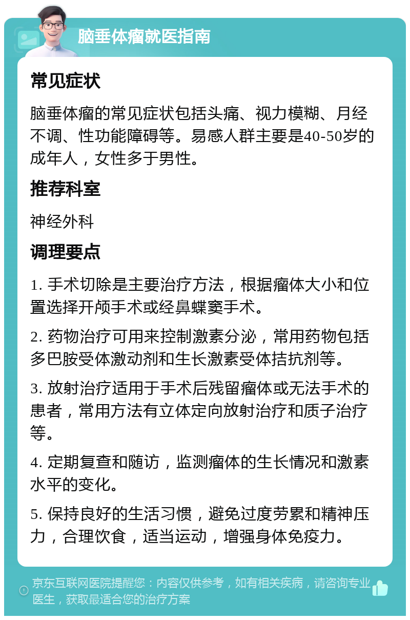 脑垂体瘤就医指南 常见症状 脑垂体瘤的常见症状包括头痛、视力模糊、月经不调、性功能障碍等。易感人群主要是40-50岁的成年人，女性多于男性。 推荐科室 神经外科 调理要点 1. 手术切除是主要治疗方法，根据瘤体大小和位置选择开颅手术或经鼻蝶窦手术。 2. 药物治疗可用来控制激素分泌，常用药物包括多巴胺受体激动剂和生长激素受体拮抗剂等。 3. 放射治疗适用于手术后残留瘤体或无法手术的患者，常用方法有立体定向放射治疗和质子治疗等。 4. 定期复查和随访，监测瘤体的生长情况和激素水平的变化。 5. 保持良好的生活习惯，避免过度劳累和精神压力，合理饮食，适当运动，增强身体免疫力。