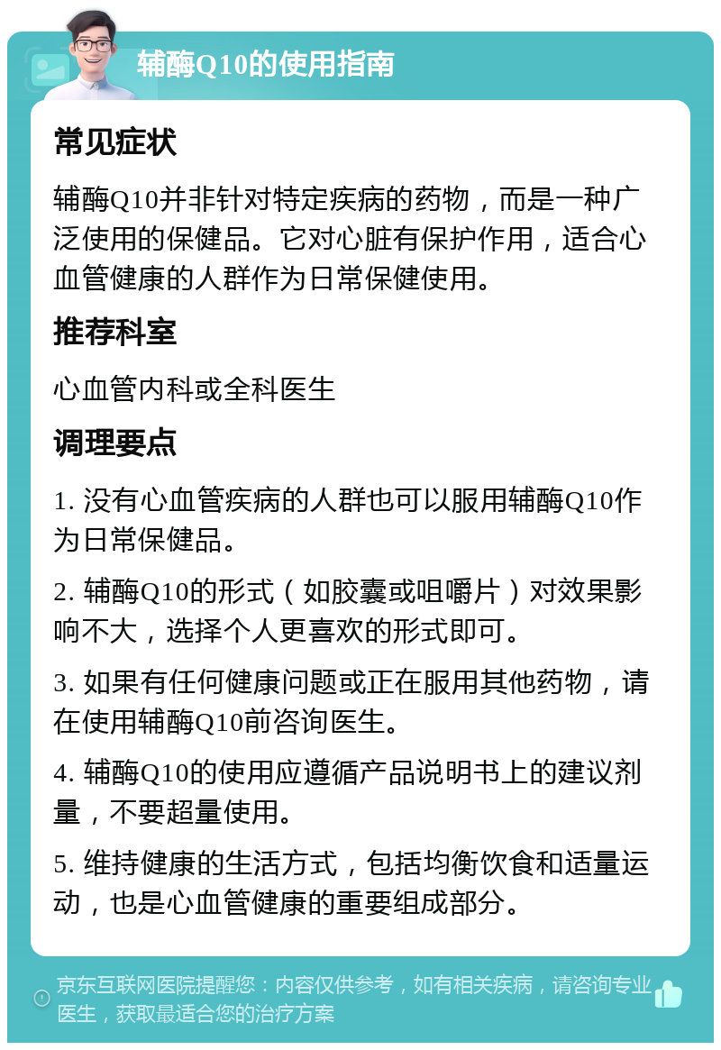 辅酶Q10的使用指南 常见症状 辅酶Q10并非针对特定疾病的药物，而是一种广泛使用的保健品。它对心脏有保护作用，适合心血管健康的人群作为日常保健使用。 推荐科室 心血管内科或全科医生 调理要点 1. 没有心血管疾病的人群也可以服用辅酶Q10作为日常保健品。 2. 辅酶Q10的形式（如胶囊或咀嚼片）对效果影响不大，选择个人更喜欢的形式即可。 3. 如果有任何健康问题或正在服用其他药物，请在使用辅酶Q10前咨询医生。 4. 辅酶Q10的使用应遵循产品说明书上的建议剂量，不要超量使用。 5. 维持健康的生活方式，包括均衡饮食和适量运动，也是心血管健康的重要组成部分。