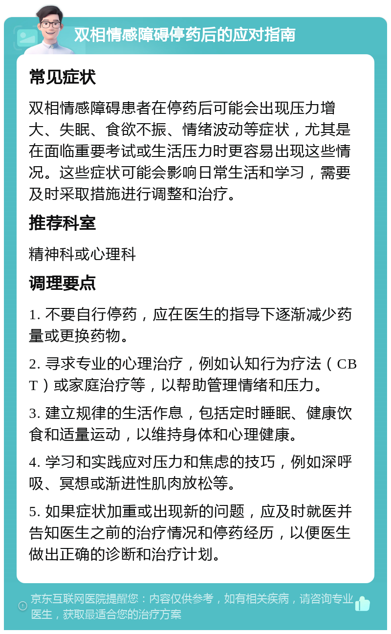 双相情感障碍停药后的应对指南 常见症状 双相情感障碍患者在停药后可能会出现压力增大、失眠、食欲不振、情绪波动等症状，尤其是在面临重要考试或生活压力时更容易出现这些情况。这些症状可能会影响日常生活和学习，需要及时采取措施进行调整和治疗。 推荐科室 精神科或心理科 调理要点 1. 不要自行停药，应在医生的指导下逐渐减少药量或更换药物。 2. 寻求专业的心理治疗，例如认知行为疗法（CBT）或家庭治疗等，以帮助管理情绪和压力。 3. 建立规律的生活作息，包括定时睡眠、健康饮食和适量运动，以维持身体和心理健康。 4. 学习和实践应对压力和焦虑的技巧，例如深呼吸、冥想或渐进性肌肉放松等。 5. 如果症状加重或出现新的问题，应及时就医并告知医生之前的治疗情况和停药经历，以便医生做出正确的诊断和治疗计划。