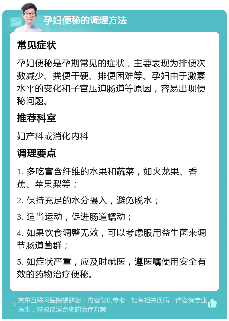 孕妇便秘的调理方法 常见症状 孕妇便秘是孕期常见的症状，主要表现为排便次数减少、粪便干硬、排便困难等。孕妇由于激素水平的变化和子宫压迫肠道等原因，容易出现便秘问题。 推荐科室 妇产科或消化内科 调理要点 1. 多吃富含纤维的水果和蔬菜，如火龙果、香蕉、苹果梨等； 2. 保持充足的水分摄入，避免脱水； 3. 适当运动，促进肠道蠕动； 4. 如果饮食调整无效，可以考虑服用益生菌来调节肠道菌群； 5. 如症状严重，应及时就医，遵医嘱使用安全有效的药物治疗便秘。