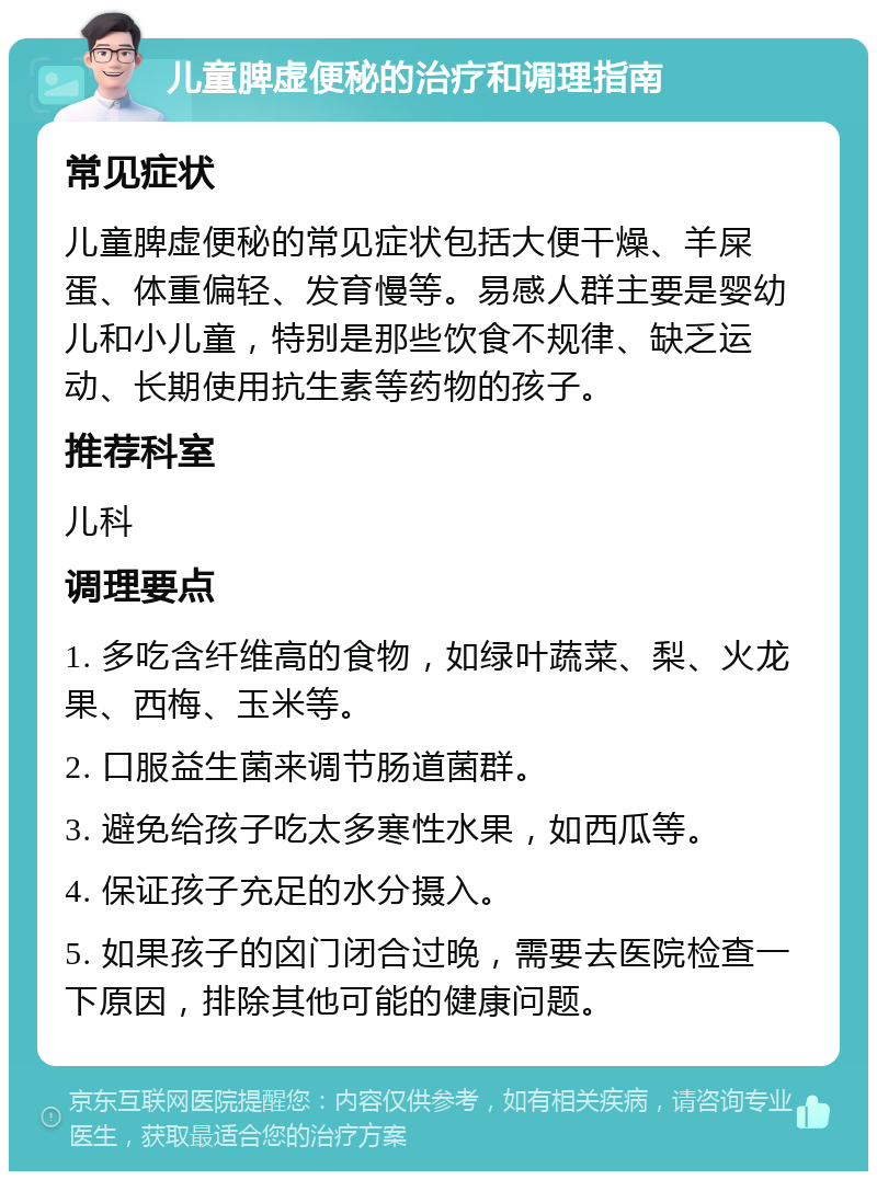 儿童脾虚便秘的治疗和调理指南 常见症状 儿童脾虚便秘的常见症状包括大便干燥、羊屎蛋、体重偏轻、发育慢等。易感人群主要是婴幼儿和小儿童，特别是那些饮食不规律、缺乏运动、长期使用抗生素等药物的孩子。 推荐科室 儿科 调理要点 1. 多吃含纤维高的食物，如绿叶蔬菜、梨、火龙果、西梅、玉米等。 2. 口服益生菌来调节肠道菌群。 3. 避免给孩子吃太多寒性水果，如西瓜等。 4. 保证孩子充足的水分摄入。 5. 如果孩子的囟门闭合过晚，需要去医院检查一下原因，排除其他可能的健康问题。