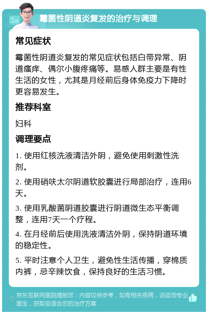 霉菌性阴道炎复发的治疗与调理 常见症状 霉菌性阴道炎复发的常见症状包括白带异常、阴道瘙痒、偶尔小腹疼痛等。易感人群主要是有性生活的女性，尤其是月经前后身体免疫力下降时更容易发生。 推荐科室 妇科 调理要点 1. 使用红核洗液清洁外阴，避免使用刺激性洗剂。 2. 使用硝呋太尔阴道软胶囊进行局部治疗，连用6天。 3. 使用乳酸菌阴道胶囊进行阴道微生态平衡调整，连用7天一个疗程。 4. 在月经前后使用洗液清洁外阴，保持阴道环境的稳定性。 5. 平时注意个人卫生，避免性生活传播，穿棉质内裤，忌辛辣饮食，保持良好的生活习惯。