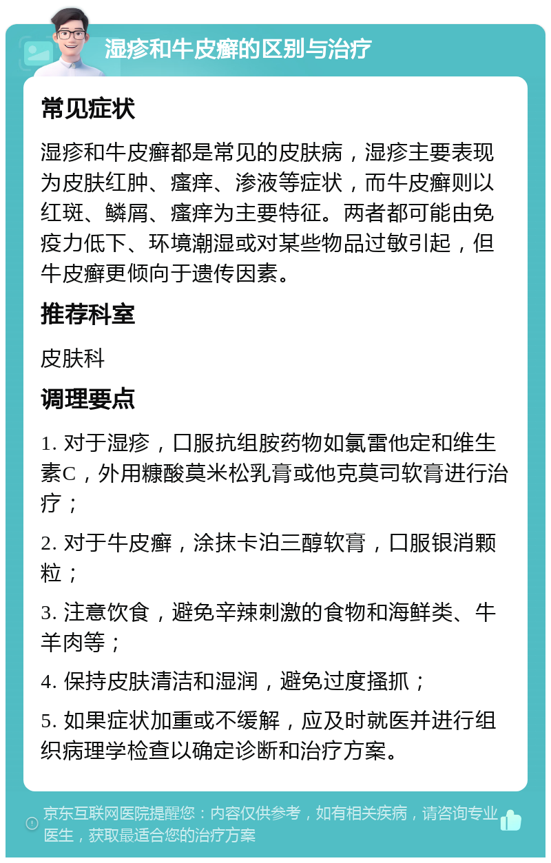 湿疹和牛皮癣的区别与治疗 常见症状 湿疹和牛皮癣都是常见的皮肤病，湿疹主要表现为皮肤红肿、瘙痒、渗液等症状，而牛皮癣则以红斑、鳞屑、瘙痒为主要特征。两者都可能由免疫力低下、环境潮湿或对某些物品过敏引起，但牛皮癣更倾向于遗传因素。 推荐科室 皮肤科 调理要点 1. 对于湿疹，口服抗组胺药物如氯雷他定和维生素C，外用糠酸莫米松乳膏或他克莫司软膏进行治疗； 2. 对于牛皮癣，涂抹卡泊三醇软膏，口服银消颗粒； 3. 注意饮食，避免辛辣刺激的食物和海鲜类、牛羊肉等； 4. 保持皮肤清洁和湿润，避免过度搔抓； 5. 如果症状加重或不缓解，应及时就医并进行组织病理学检查以确定诊断和治疗方案。