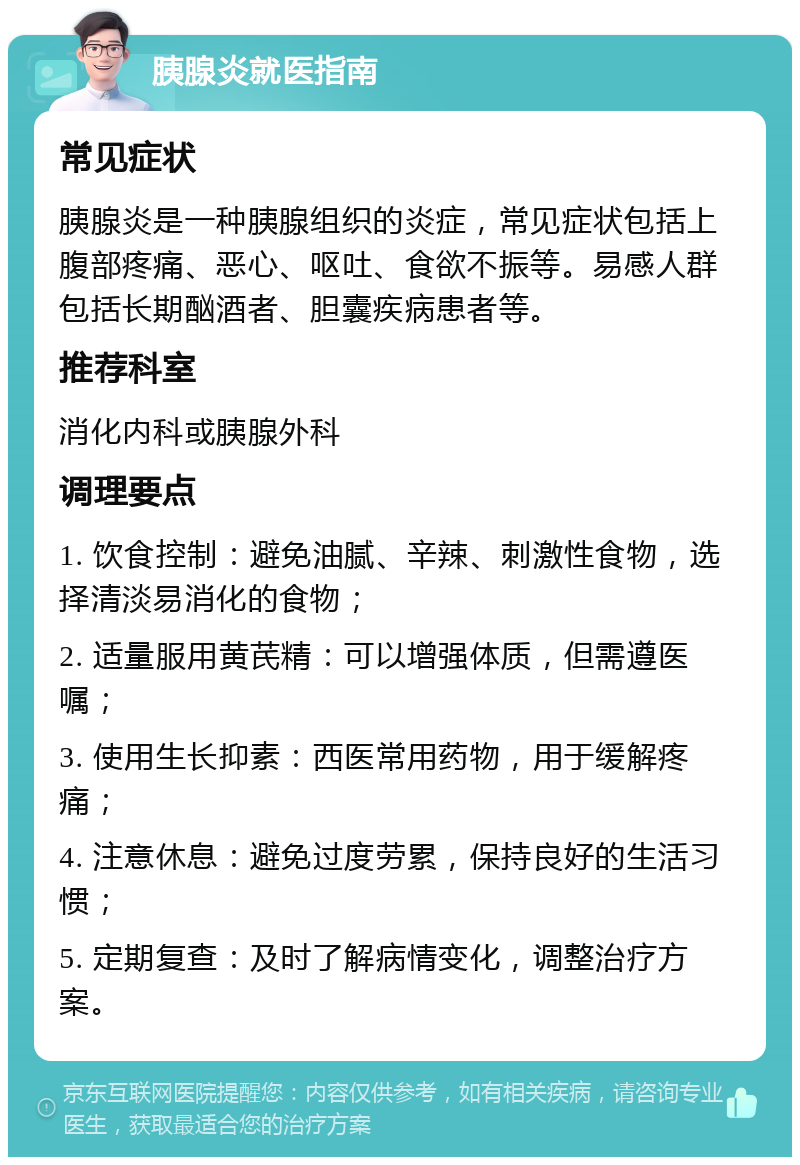 胰腺炎就医指南 常见症状 胰腺炎是一种胰腺组织的炎症，常见症状包括上腹部疼痛、恶心、呕吐、食欲不振等。易感人群包括长期酗酒者、胆囊疾病患者等。 推荐科室 消化内科或胰腺外科 调理要点 1. 饮食控制：避免油腻、辛辣、刺激性食物，选择清淡易消化的食物； 2. 适量服用黄芪精：可以增强体质，但需遵医嘱； 3. 使用生长抑素：西医常用药物，用于缓解疼痛； 4. 注意休息：避免过度劳累，保持良好的生活习惯； 5. 定期复查：及时了解病情变化，调整治疗方案。