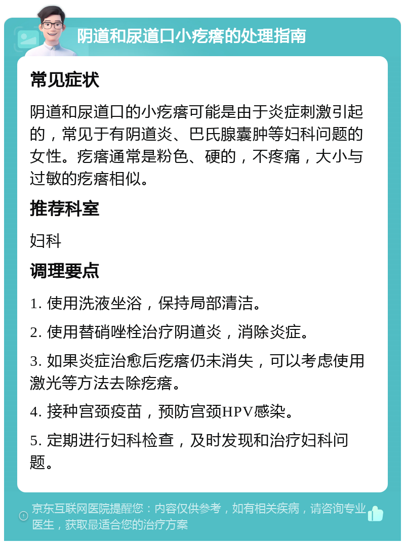 阴道和尿道口小疙瘩的处理指南 常见症状 阴道和尿道口的小疙瘩可能是由于炎症刺激引起的，常见于有阴道炎、巴氏腺囊肿等妇科问题的女性。疙瘩通常是粉色、硬的，不疼痛，大小与过敏的疙瘩相似。 推荐科室 妇科 调理要点 1. 使用洗液坐浴，保持局部清洁。 2. 使用替硝唑栓治疗阴道炎，消除炎症。 3. 如果炎症治愈后疙瘩仍未消失，可以考虑使用激光等方法去除疙瘩。 4. 接种宫颈疫苗，预防宫颈HPV感染。 5. 定期进行妇科检查，及时发现和治疗妇科问题。