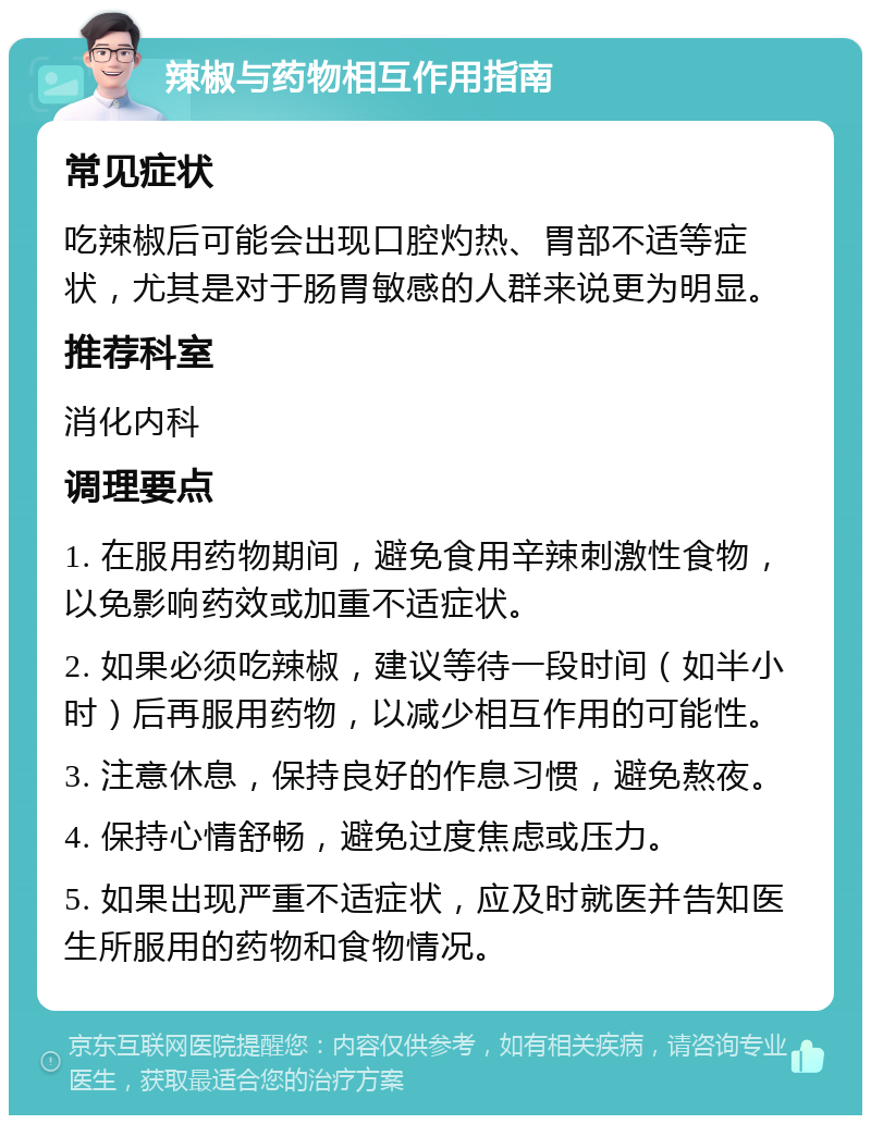 辣椒与药物相互作用指南 常见症状 吃辣椒后可能会出现口腔灼热、胃部不适等症状，尤其是对于肠胃敏感的人群来说更为明显。 推荐科室 消化内科 调理要点 1. 在服用药物期间，避免食用辛辣刺激性食物，以免影响药效或加重不适症状。 2. 如果必须吃辣椒，建议等待一段时间（如半小时）后再服用药物，以减少相互作用的可能性。 3. 注意休息，保持良好的作息习惯，避免熬夜。 4. 保持心情舒畅，避免过度焦虑或压力。 5. 如果出现严重不适症状，应及时就医并告知医生所服用的药物和食物情况。