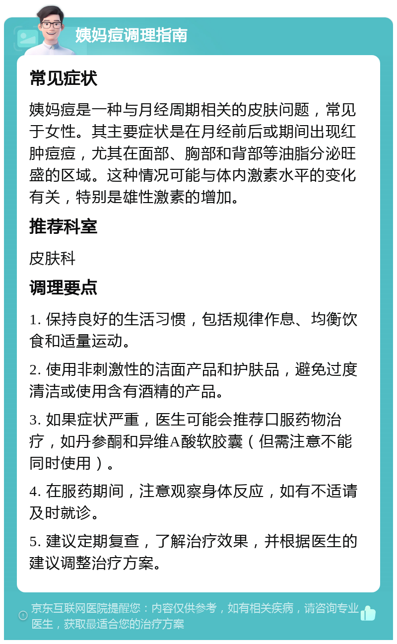 姨妈痘调理指南 常见症状 姨妈痘是一种与月经周期相关的皮肤问题，常见于女性。其主要症状是在月经前后或期间出现红肿痘痘，尤其在面部、胸部和背部等油脂分泌旺盛的区域。这种情况可能与体内激素水平的变化有关，特别是雄性激素的增加。 推荐科室 皮肤科 调理要点 1. 保持良好的生活习惯，包括规律作息、均衡饮食和适量运动。 2. 使用非刺激性的洁面产品和护肤品，避免过度清洁或使用含有酒精的产品。 3. 如果症状严重，医生可能会推荐口服药物治疗，如丹参酮和异维A酸软胶囊（但需注意不能同时使用）。 4. 在服药期间，注意观察身体反应，如有不适请及时就诊。 5. 建议定期复查，了解治疗效果，并根据医生的建议调整治疗方案。