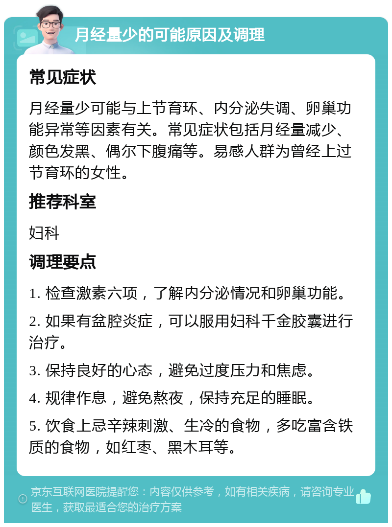 月经量少的可能原因及调理 常见症状 月经量少可能与上节育环、内分泌失调、卵巢功能异常等因素有关。常见症状包括月经量减少、颜色发黑、偶尔下腹痛等。易感人群为曾经上过节育环的女性。 推荐科室 妇科 调理要点 1. 检查激素六项，了解内分泌情况和卵巢功能。 2. 如果有盆腔炎症，可以服用妇科千金胶囊进行治疗。 3. 保持良好的心态，避免过度压力和焦虑。 4. 规律作息，避免熬夜，保持充足的睡眠。 5. 饮食上忌辛辣刺激、生冷的食物，多吃富含铁质的食物，如红枣、黑木耳等。