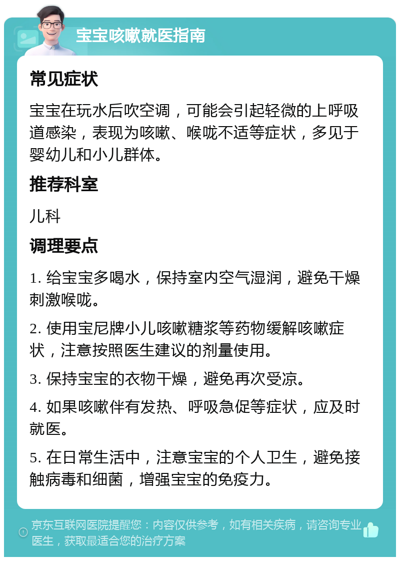 宝宝咳嗽就医指南 常见症状 宝宝在玩水后吹空调，可能会引起轻微的上呼吸道感染，表现为咳嗽、喉咙不适等症状，多见于婴幼儿和小儿群体。 推荐科室 儿科 调理要点 1. 给宝宝多喝水，保持室内空气湿润，避免干燥刺激喉咙。 2. 使用宝尼牌小儿咳嗽糖浆等药物缓解咳嗽症状，注意按照医生建议的剂量使用。 3. 保持宝宝的衣物干燥，避免再次受凉。 4. 如果咳嗽伴有发热、呼吸急促等症状，应及时就医。 5. 在日常生活中，注意宝宝的个人卫生，避免接触病毒和细菌，增强宝宝的免疫力。