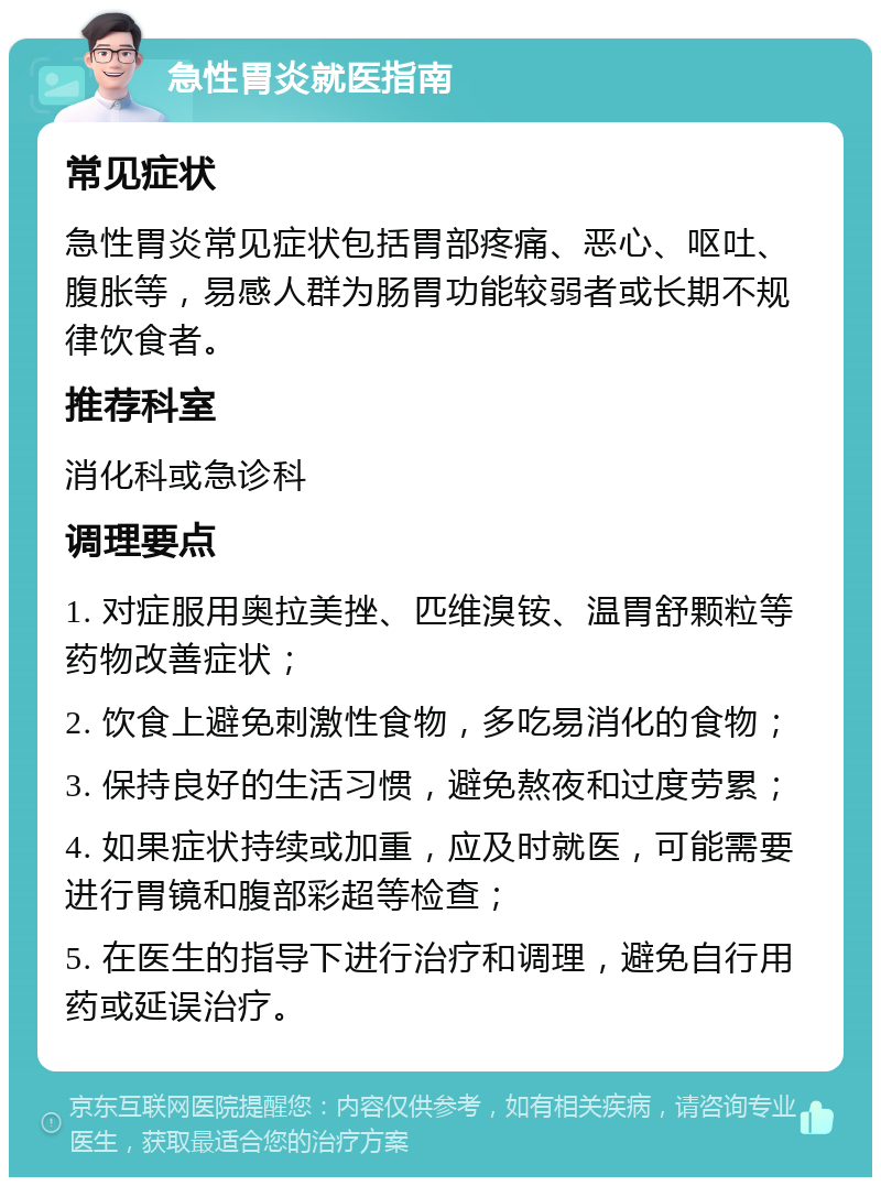 急性胃炎就医指南 常见症状 急性胃炎常见症状包括胃部疼痛、恶心、呕吐、腹胀等，易感人群为肠胃功能较弱者或长期不规律饮食者。 推荐科室 消化科或急诊科 调理要点 1. 对症服用奥拉美挫、匹维溴铵、温胃舒颗粒等药物改善症状； 2. 饮食上避免刺激性食物，多吃易消化的食物； 3. 保持良好的生活习惯，避免熬夜和过度劳累； 4. 如果症状持续或加重，应及时就医，可能需要进行胃镜和腹部彩超等检查； 5. 在医生的指导下进行治疗和调理，避免自行用药或延误治疗。