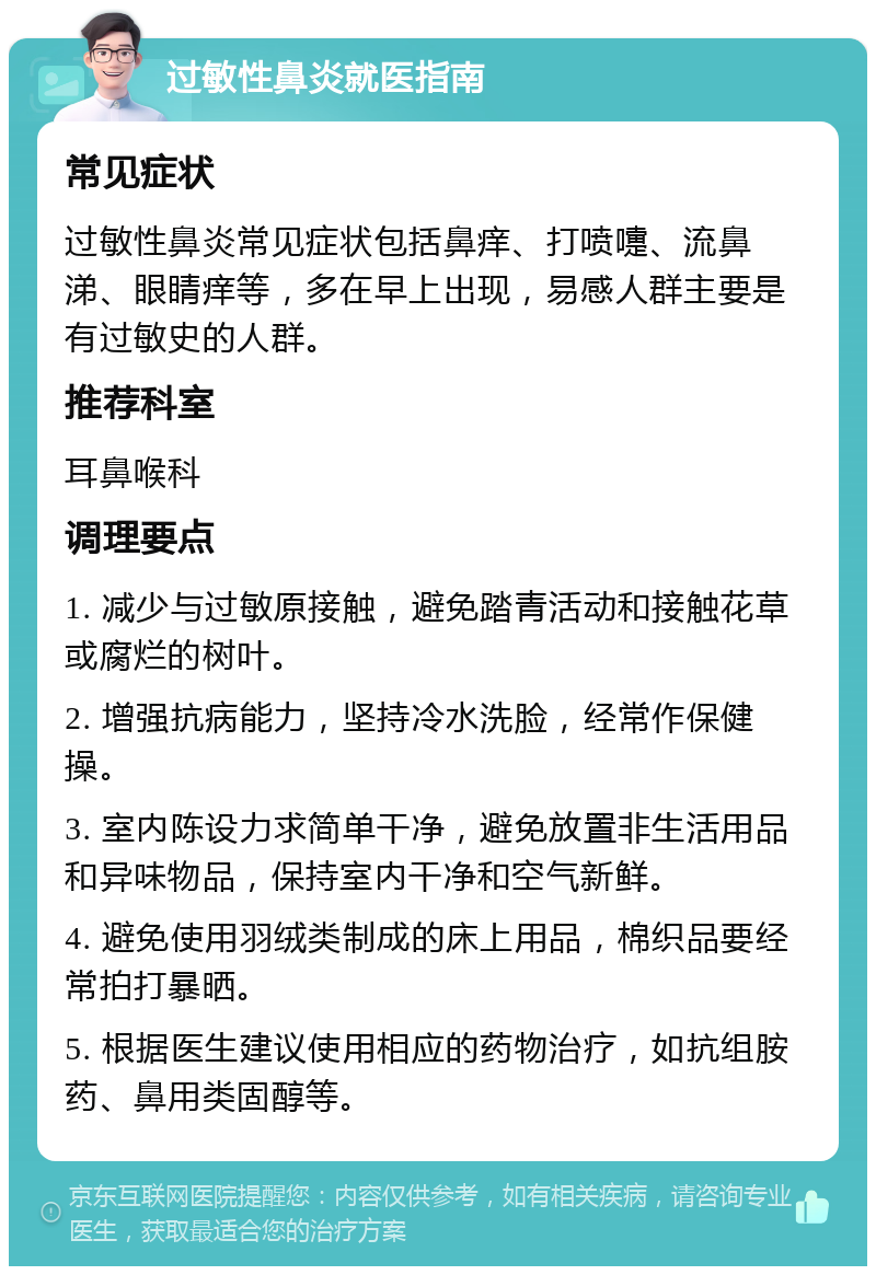 过敏性鼻炎就医指南 常见症状 过敏性鼻炎常见症状包括鼻痒、打喷嚏、流鼻涕、眼睛痒等，多在早上出现，易感人群主要是有过敏史的人群。 推荐科室 耳鼻喉科 调理要点 1. 减少与过敏原接触，避免踏青活动和接触花草或腐烂的树叶。 2. 增强抗病能力，坚持冷水洗脸，经常作保健操。 3. 室内陈设力求简单干净，避免放置非生活用品和异味物品，保持室内干净和空气新鲜。 4. 避免使用羽绒类制成的床上用品，棉织品要经常拍打暴晒。 5. 根据医生建议使用相应的药物治疗，如抗组胺药、鼻用类固醇等。