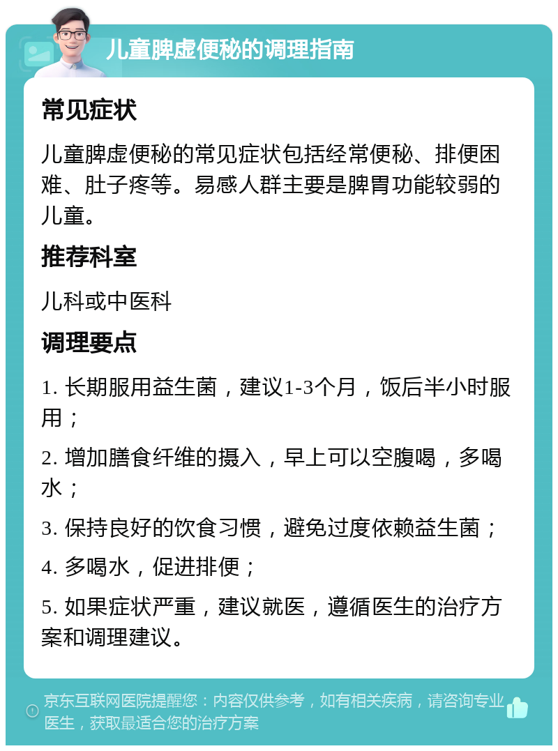 儿童脾虚便秘的调理指南 常见症状 儿童脾虚便秘的常见症状包括经常便秘、排便困难、肚子疼等。易感人群主要是脾胃功能较弱的儿童。 推荐科室 儿科或中医科 调理要点 1. 长期服用益生菌，建议1-3个月，饭后半小时服用； 2. 增加膳食纤维的摄入，早上可以空腹喝，多喝水； 3. 保持良好的饮食习惯，避免过度依赖益生菌； 4. 多喝水，促进排便； 5. 如果症状严重，建议就医，遵循医生的治疗方案和调理建议。