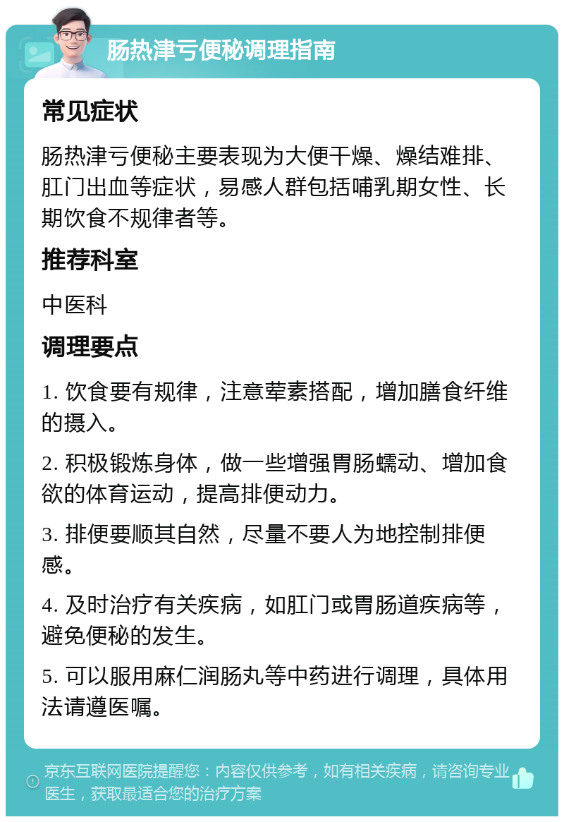 肠热津亏便秘调理指南 常见症状 肠热津亏便秘主要表现为大便干燥、燥结难排、肛门出血等症状，易感人群包括哺乳期女性、长期饮食不规律者等。 推荐科室 中医科 调理要点 1. 饮食要有规律，注意荤素搭配，增加膳食纤维的摄入。 2. 积极锻炼身体，做一些增强胃肠蠕动、增加食欲的体育运动，提高排便动力。 3. 排便要顺其自然，尽量不要人为地控制排便感。 4. 及时治疗有关疾病，如肛门或胃肠道疾病等，避免便秘的发生。 5. 可以服用麻仁润肠丸等中药进行调理，具体用法请遵医嘱。