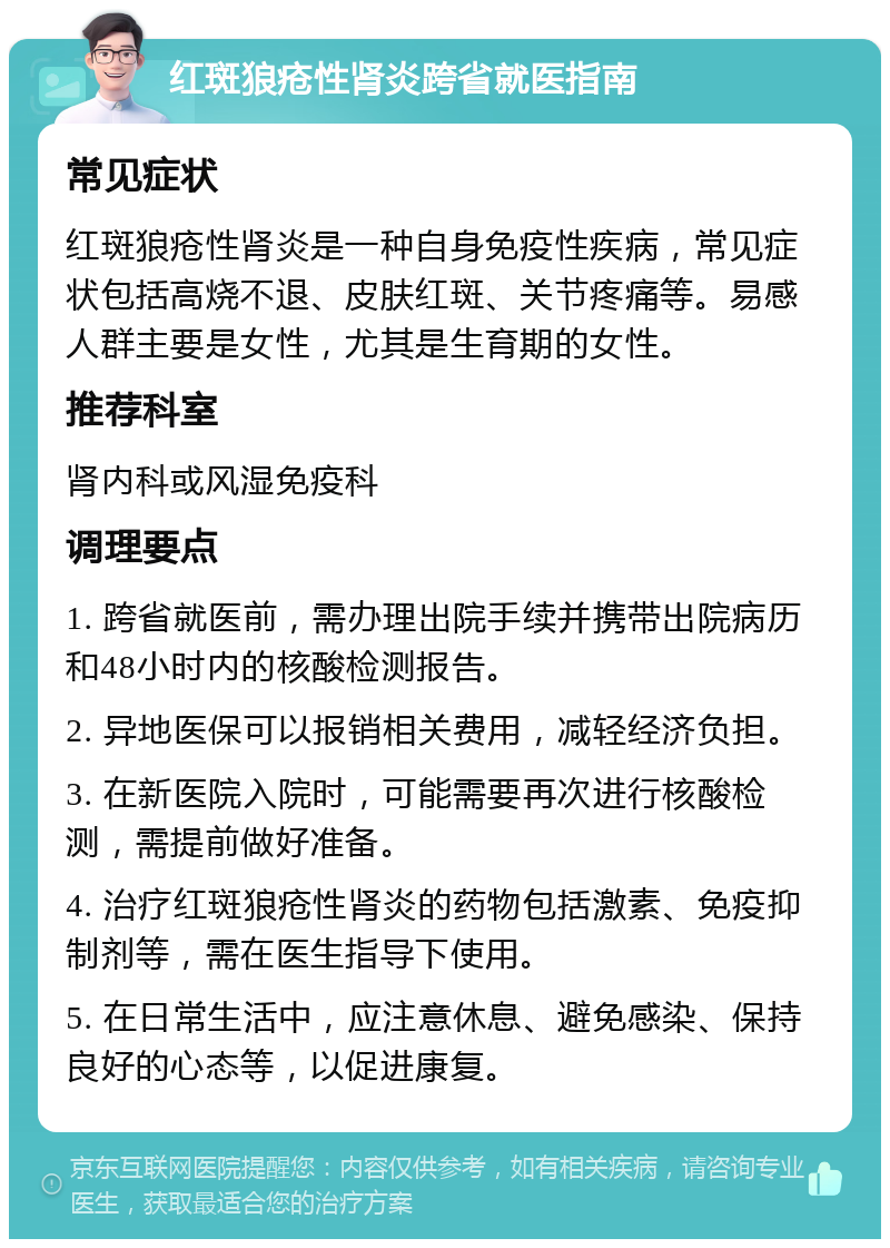 红斑狼疮性肾炎跨省就医指南 常见症状 红斑狼疮性肾炎是一种自身免疫性疾病，常见症状包括高烧不退、皮肤红斑、关节疼痛等。易感人群主要是女性，尤其是生育期的女性。 推荐科室 肾内科或风湿免疫科 调理要点 1. 跨省就医前，需办理出院手续并携带出院病历和48小时内的核酸检测报告。 2. 异地医保可以报销相关费用，减轻经济负担。 3. 在新医院入院时，可能需要再次进行核酸检测，需提前做好准备。 4. 治疗红斑狼疮性肾炎的药物包括激素、免疫抑制剂等，需在医生指导下使用。 5. 在日常生活中，应注意休息、避免感染、保持良好的心态等，以促进康复。