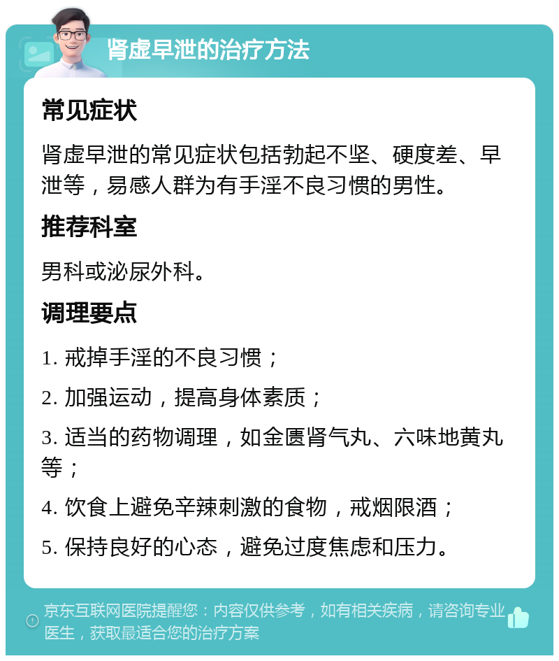 肾虚早泄的治疗方法 常见症状 肾虚早泄的常见症状包括勃起不坚、硬度差、早泄等，易感人群为有手淫不良习惯的男性。 推荐科室 男科或泌尿外科。 调理要点 1. 戒掉手淫的不良习惯； 2. 加强运动，提高身体素质； 3. 适当的药物调理，如金匮肾气丸、六味地黄丸等； 4. 饮食上避免辛辣刺激的食物，戒烟限酒； 5. 保持良好的心态，避免过度焦虑和压力。