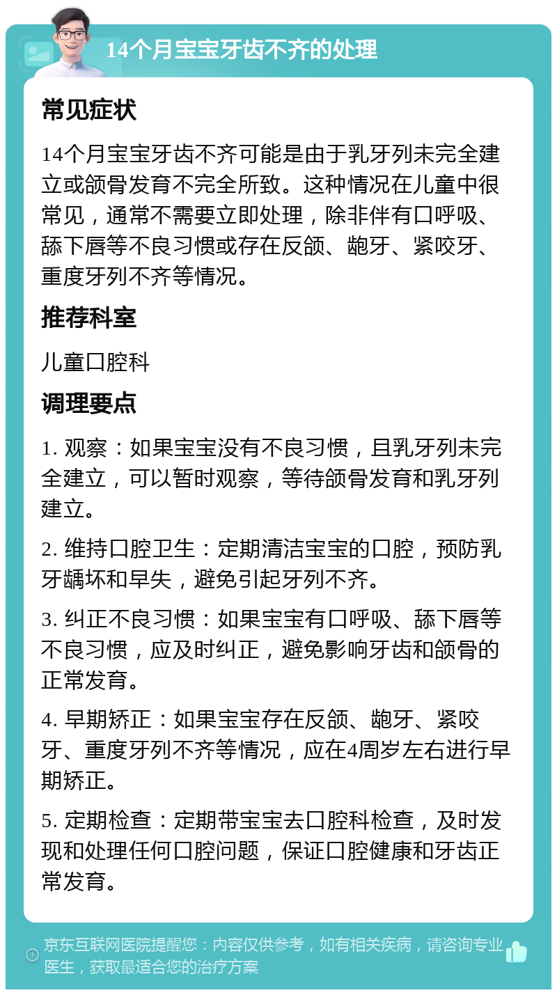 14个月宝宝牙齿不齐的处理 常见症状 14个月宝宝牙齿不齐可能是由于乳牙列未完全建立或颌骨发育不完全所致。这种情况在儿童中很常见，通常不需要立即处理，除非伴有口呼吸、舔下唇等不良习惯或存在反颌、龅牙、紧咬牙、重度牙列不齐等情况。 推荐科室 儿童口腔科 调理要点 1. 观察：如果宝宝没有不良习惯，且乳牙列未完全建立，可以暂时观察，等待颌骨发育和乳牙列建立。 2. 维持口腔卫生：定期清洁宝宝的口腔，预防乳牙龋坏和早失，避免引起牙列不齐。 3. 纠正不良习惯：如果宝宝有口呼吸、舔下唇等不良习惯，应及时纠正，避免影响牙齿和颌骨的正常发育。 4. 早期矫正：如果宝宝存在反颌、龅牙、紧咬牙、重度牙列不齐等情况，应在4周岁左右进行早期矫正。 5. 定期检查：定期带宝宝去口腔科检查，及时发现和处理任何口腔问题，保证口腔健康和牙齿正常发育。