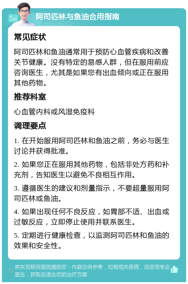 阿司匹林与鱼油合用指南 常见症状 阿司匹林和鱼油通常用于预防心血管疾病和改善关节健康。没有特定的易感人群，但在服用前应咨询医生，尤其是如果您有出血倾向或正在服用其他药物。 推荐科室 心血管内科或风湿免疫科 调理要点 1. 在开始服用阿司匹林和鱼油之前，务必与医生讨论并获得批准。 2. 如果您正在服用其他药物，包括非处方药和补充剂，告知医生以避免不良相互作用。 3. 遵循医生的建议和剂量指示，不要超量服用阿司匹林或鱼油。 4. 如果出现任何不良反应，如胃部不适、出血或过敏反应，立即停止使用并联系医生。 5. 定期进行健康检查，以监测阿司匹林和鱼油的效果和安全性。