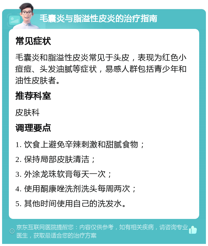 毛囊炎与脂溢性皮炎的治疗指南 常见症状 毛囊炎和脂溢性皮炎常见于头皮，表现为红色小痘痘、头发油腻等症状，易感人群包括青少年和油性皮肤者。 推荐科室 皮肤科 调理要点 1. 饮食上避免辛辣刺激和甜腻食物； 2. 保持局部皮肤清洁； 3. 外涂龙珠软膏每天一次； 4. 使用酮康唑洗剂洗头每周两次； 5. 其他时间使用自己的洗发水。