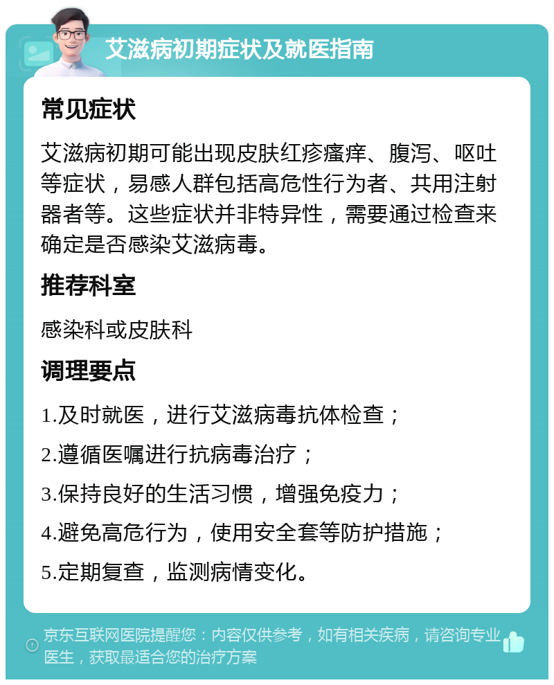 艾滋病初期症状及就医指南 常见症状 艾滋病初期可能出现皮肤红疹瘙痒、腹泻、呕吐等症状，易感人群包括高危性行为者、共用注射器者等。这些症状并非特异性，需要通过检查来确定是否感染艾滋病毒。 推荐科室 感染科或皮肤科 调理要点 1.及时就医，进行艾滋病毒抗体检查； 2.遵循医嘱进行抗病毒治疗； 3.保持良好的生活习惯，增强免疫力； 4.避免高危行为，使用安全套等防护措施； 5.定期复查，监测病情变化。