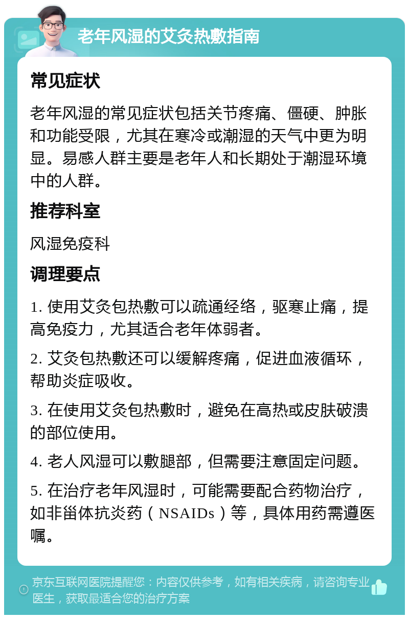 老年风湿的艾灸热敷指南 常见症状 老年风湿的常见症状包括关节疼痛、僵硬、肿胀和功能受限，尤其在寒冷或潮湿的天气中更为明显。易感人群主要是老年人和长期处于潮湿环境中的人群。 推荐科室 风湿免疫科 调理要点 1. 使用艾灸包热敷可以疏通经络，驱寒止痛，提高免疫力，尤其适合老年体弱者。 2. 艾灸包热敷还可以缓解疼痛，促进血液循环，帮助炎症吸收。 3. 在使用艾灸包热敷时，避免在高热或皮肤破溃的部位使用。 4. 老人风湿可以敷腿部，但需要注意固定问题。 5. 在治疗老年风湿时，可能需要配合药物治疗，如非甾体抗炎药（NSAIDs）等，具体用药需遵医嘱。