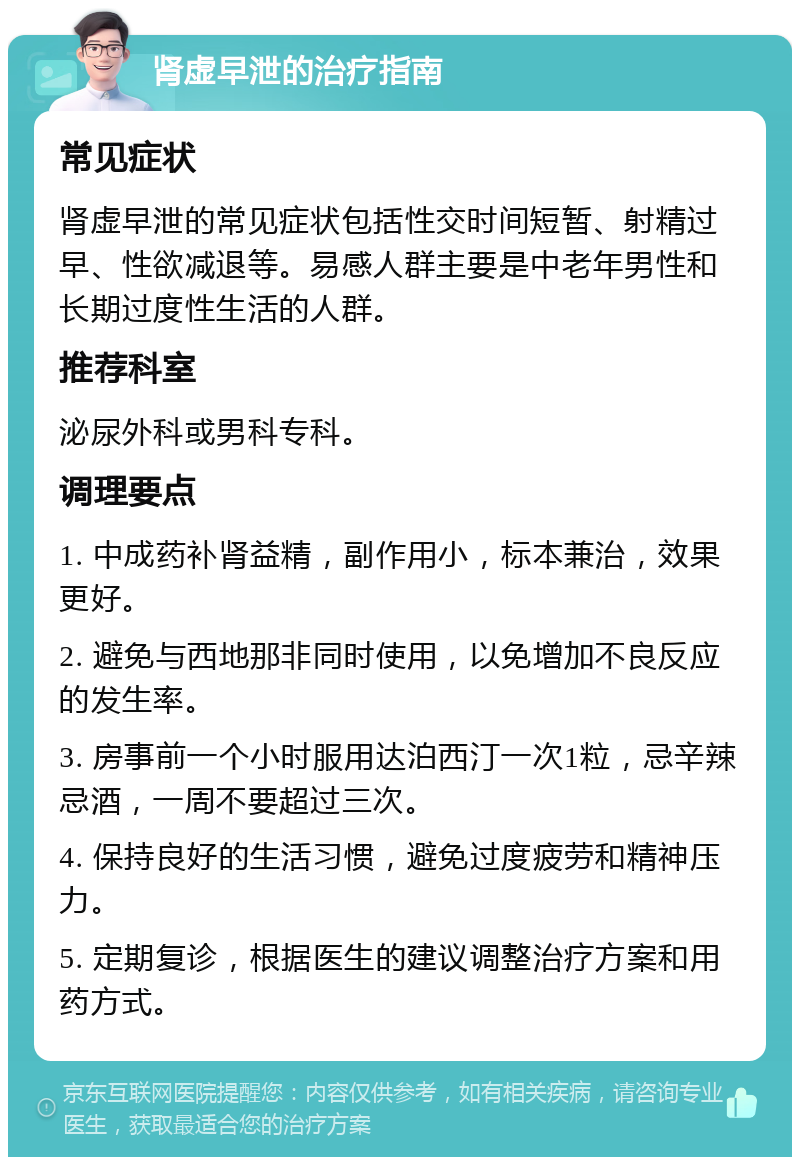 肾虚早泄的治疗指南 常见症状 肾虚早泄的常见症状包括性交时间短暂、射精过早、性欲减退等。易感人群主要是中老年男性和长期过度性生活的人群。 推荐科室 泌尿外科或男科专科。 调理要点 1. 中成药补肾益精，副作用小，标本兼治，效果更好。 2. 避免与西地那非同时使用，以免增加不良反应的发生率。 3. 房事前一个小时服用达泊西汀一次1粒，忌辛辣忌酒，一周不要超过三次。 4. 保持良好的生活习惯，避免过度疲劳和精神压力。 5. 定期复诊，根据医生的建议调整治疗方案和用药方式。