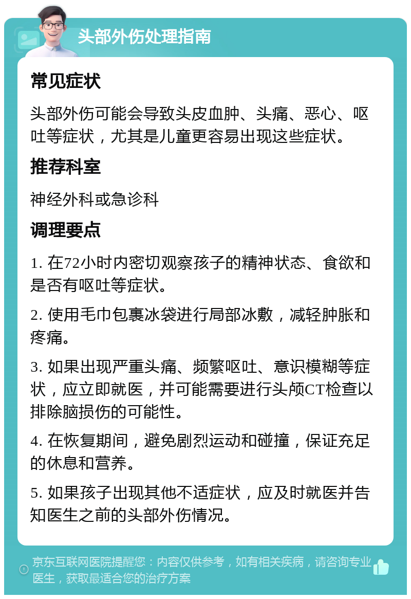 头部外伤处理指南 常见症状 头部外伤可能会导致头皮血肿、头痛、恶心、呕吐等症状，尤其是儿童更容易出现这些症状。 推荐科室 神经外科或急诊科 调理要点 1. 在72小时内密切观察孩子的精神状态、食欲和是否有呕吐等症状。 2. 使用毛巾包裹冰袋进行局部冰敷，减轻肿胀和疼痛。 3. 如果出现严重头痛、频繁呕吐、意识模糊等症状，应立即就医，并可能需要进行头颅CT检查以排除脑损伤的可能性。 4. 在恢复期间，避免剧烈运动和碰撞，保证充足的休息和营养。 5. 如果孩子出现其他不适症状，应及时就医并告知医生之前的头部外伤情况。