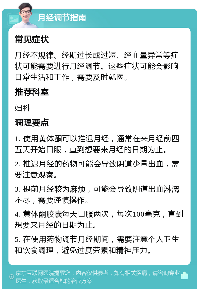 月经调节指南 常见症状 月经不规律、经期过长或过短、经血量异常等症状可能需要进行月经调节。这些症状可能会影响日常生活和工作，需要及时就医。 推荐科室 妇科 调理要点 1. 使用黄体酮可以推迟月经，通常在来月经前四五天开始口服，直到想要来月经的日期为止。 2. 推迟月经的药物可能会导致阴道少量出血，需要注意观察。 3. 提前月经较为麻烦，可能会导致阴道出血淋漓不尽，需要谨慎操作。 4. 黄体酮胶囊每天口服两次，每次100毫克，直到想要来月经的日期为止。 5. 在使用药物调节月经期间，需要注意个人卫生和饮食调理，避免过度劳累和精神压力。