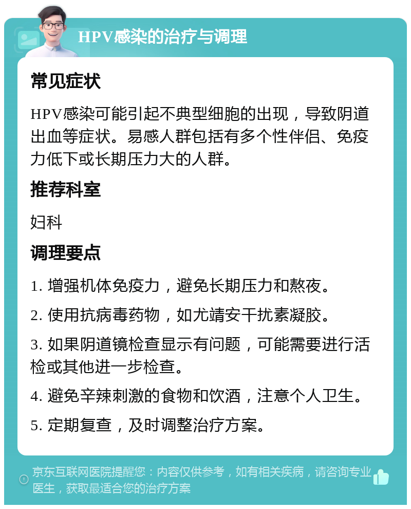 HPV感染的治疗与调理 常见症状 HPV感染可能引起不典型细胞的出现，导致阴道出血等症状。易感人群包括有多个性伴侣、免疫力低下或长期压力大的人群。 推荐科室 妇科 调理要点 1. 增强机体免疫力，避免长期压力和熬夜。 2. 使用抗病毒药物，如尤靖安干扰素凝胶。 3. 如果阴道镜检查显示有问题，可能需要进行活检或其他进一步检查。 4. 避免辛辣刺激的食物和饮酒，注意个人卫生。 5. 定期复查，及时调整治疗方案。