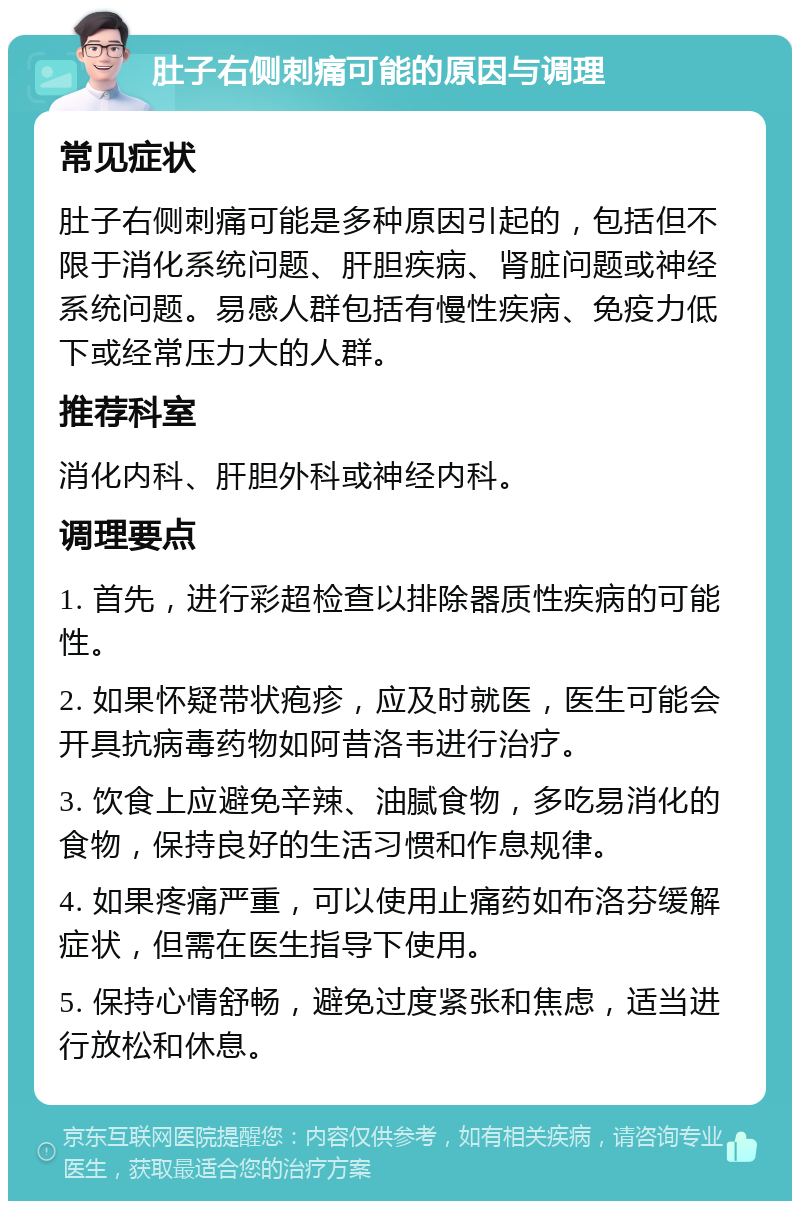 肚子右侧刺痛可能的原因与调理 常见症状 肚子右侧刺痛可能是多种原因引起的，包括但不限于消化系统问题、肝胆疾病、肾脏问题或神经系统问题。易感人群包括有慢性疾病、免疫力低下或经常压力大的人群。 推荐科室 消化内科、肝胆外科或神经内科。 调理要点 1. 首先，进行彩超检查以排除器质性疾病的可能性。 2. 如果怀疑带状疱疹，应及时就医，医生可能会开具抗病毒药物如阿昔洛韦进行治疗。 3. 饮食上应避免辛辣、油腻食物，多吃易消化的食物，保持良好的生活习惯和作息规律。 4. 如果疼痛严重，可以使用止痛药如布洛芬缓解症状，但需在医生指导下使用。 5. 保持心情舒畅，避免过度紧张和焦虑，适当进行放松和休息。