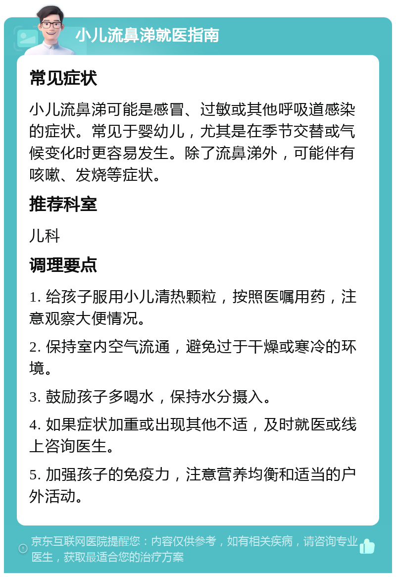 小儿流鼻涕就医指南 常见症状 小儿流鼻涕可能是感冒、过敏或其他呼吸道感染的症状。常见于婴幼儿，尤其是在季节交替或气候变化时更容易发生。除了流鼻涕外，可能伴有咳嗽、发烧等症状。 推荐科室 儿科 调理要点 1. 给孩子服用小儿清热颗粒，按照医嘱用药，注意观察大便情况。 2. 保持室内空气流通，避免过于干燥或寒冷的环境。 3. 鼓励孩子多喝水，保持水分摄入。 4. 如果症状加重或出现其他不适，及时就医或线上咨询医生。 5. 加强孩子的免疫力，注意营养均衡和适当的户外活动。