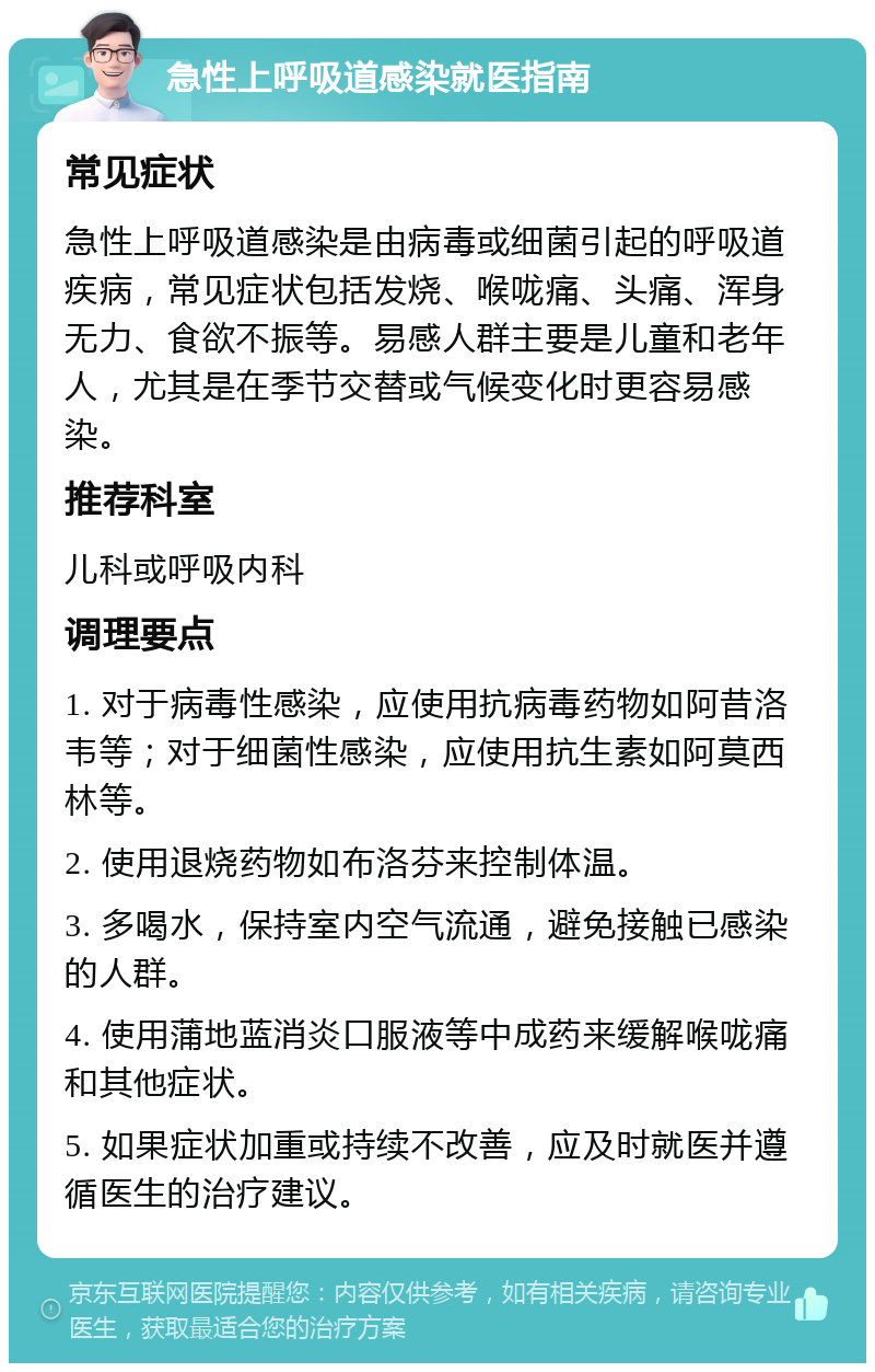 急性上呼吸道感染就医指南 常见症状 急性上呼吸道感染是由病毒或细菌引起的呼吸道疾病，常见症状包括发烧、喉咙痛、头痛、浑身无力、食欲不振等。易感人群主要是儿童和老年人，尤其是在季节交替或气候变化时更容易感染。 推荐科室 儿科或呼吸内科 调理要点 1. 对于病毒性感染，应使用抗病毒药物如阿昔洛韦等；对于细菌性感染，应使用抗生素如阿莫西林等。 2. 使用退烧药物如布洛芬来控制体温。 3. 多喝水，保持室内空气流通，避免接触已感染的人群。 4. 使用蒲地蓝消炎口服液等中成药来缓解喉咙痛和其他症状。 5. 如果症状加重或持续不改善，应及时就医并遵循医生的治疗建议。