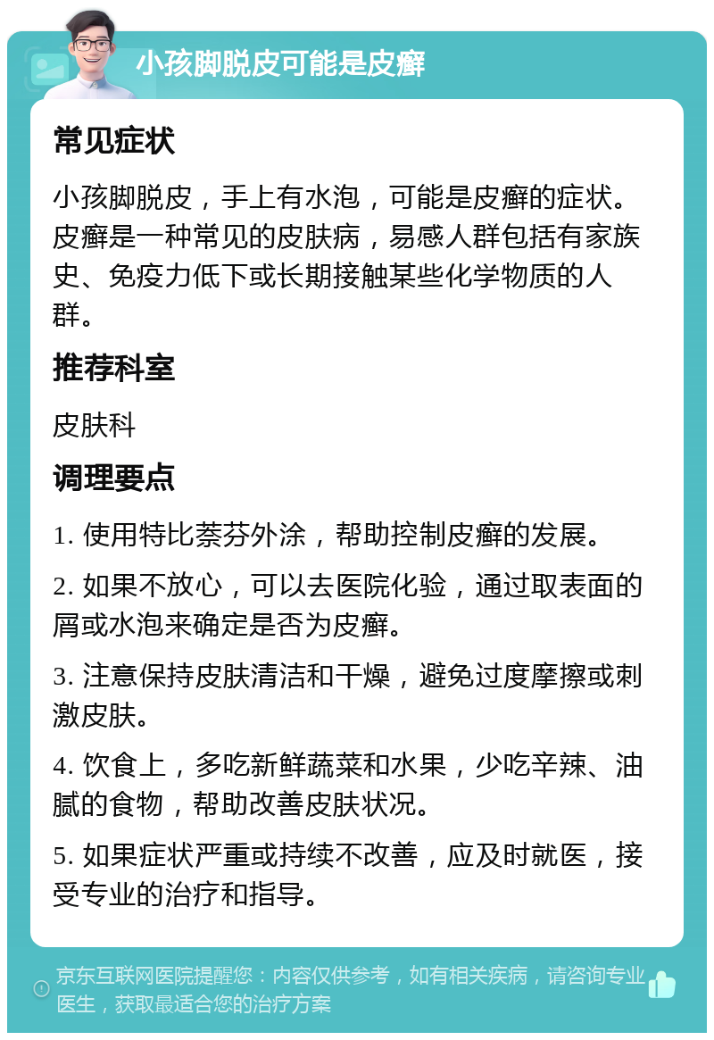 小孩脚脱皮可能是皮癣 常见症状 小孩脚脱皮，手上有水泡，可能是皮癣的症状。皮癣是一种常见的皮肤病，易感人群包括有家族史、免疫力低下或长期接触某些化学物质的人群。 推荐科室 皮肤科 调理要点 1. 使用特比萘芬外涂，帮助控制皮癣的发展。 2. 如果不放心，可以去医院化验，通过取表面的屑或水泡来确定是否为皮癣。 3. 注意保持皮肤清洁和干燥，避免过度摩擦或刺激皮肤。 4. 饮食上，多吃新鲜蔬菜和水果，少吃辛辣、油腻的食物，帮助改善皮肤状况。 5. 如果症状严重或持续不改善，应及时就医，接受专业的治疗和指导。