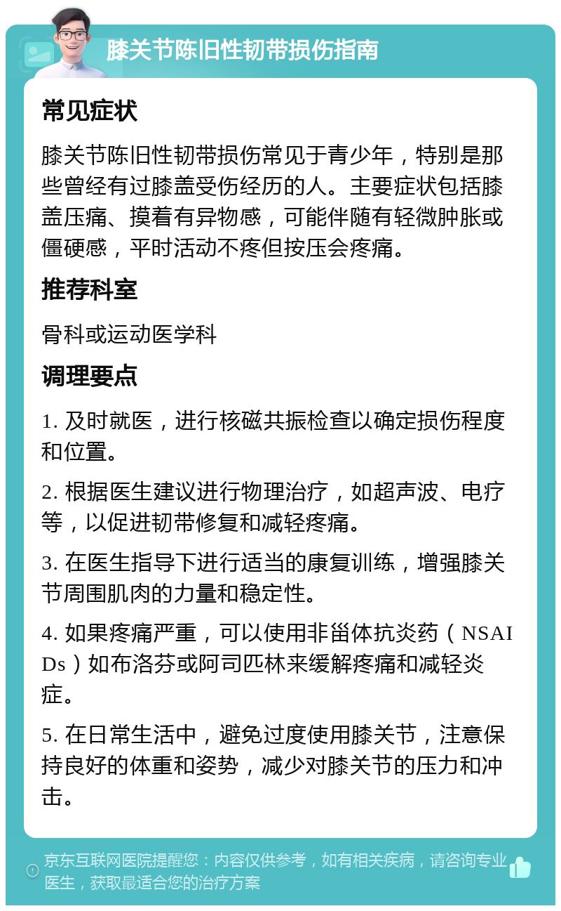 膝关节陈旧性韧带损伤指南 常见症状 膝关节陈旧性韧带损伤常见于青少年，特别是那些曾经有过膝盖受伤经历的人。主要症状包括膝盖压痛、摸着有异物感，可能伴随有轻微肿胀或僵硬感，平时活动不疼但按压会疼痛。 推荐科室 骨科或运动医学科 调理要点 1. 及时就医，进行核磁共振检查以确定损伤程度和位置。 2. 根据医生建议进行物理治疗，如超声波、电疗等，以促进韧带修复和减轻疼痛。 3. 在医生指导下进行适当的康复训练，增强膝关节周围肌肉的力量和稳定性。 4. 如果疼痛严重，可以使用非甾体抗炎药（NSAIDs）如布洛芬或阿司匹林来缓解疼痛和减轻炎症。 5. 在日常生活中，避免过度使用膝关节，注意保持良好的体重和姿势，减少对膝关节的压力和冲击。